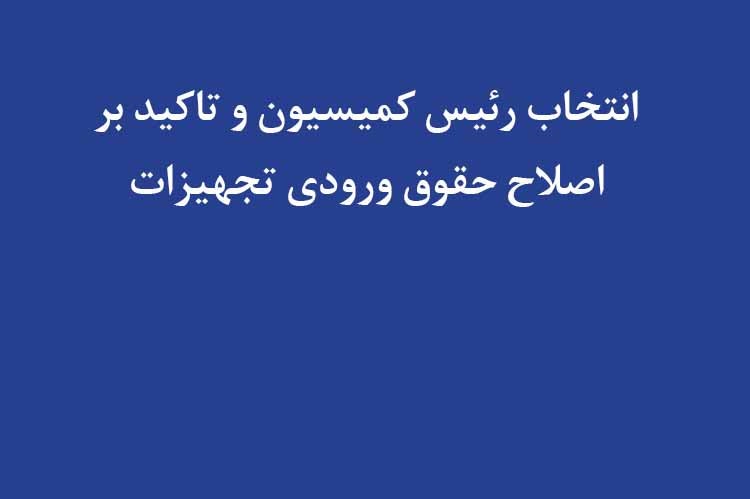 انتخاب رئیس کمیسیون و تاکید بر اصلاح حقوق ورودی تجهیزات