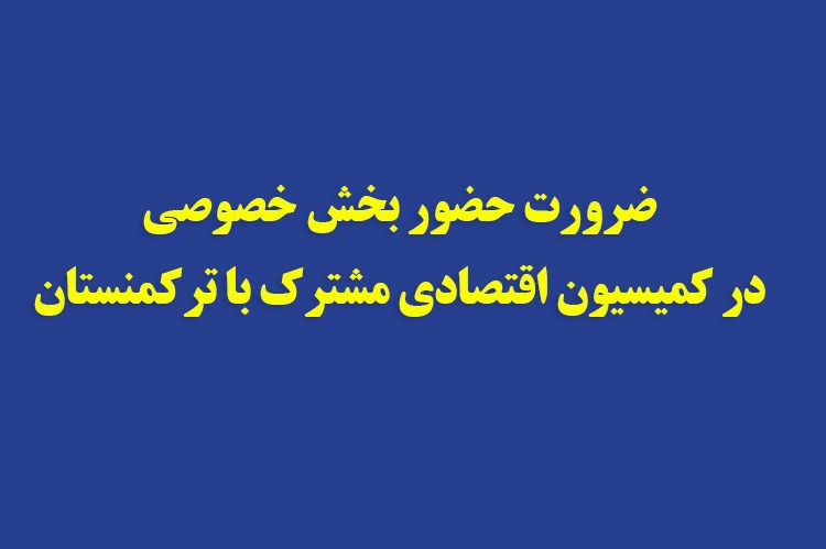 ضرورت حضور بخش خصوصی در کمیسیون‌ اقتصادی مشترک با ترکمنستان